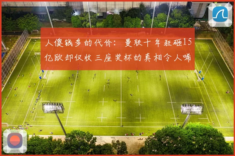 人傻钱多的代价：曼联十年狂砸15亿欧却仅收三座奖杯的真相令人唏嘘